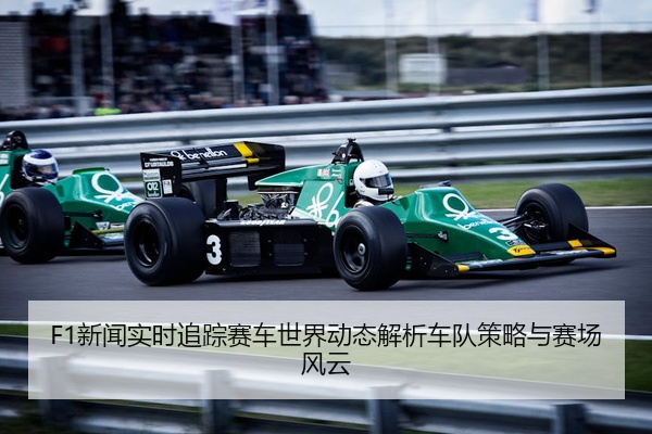 F1新闻实时追踪赛车世界动态解析车队策略与赛场风云