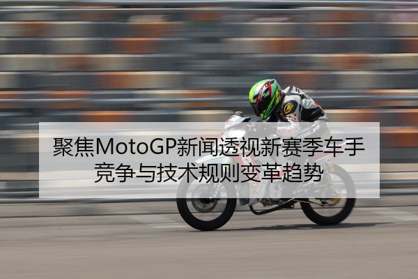 聚焦MotoGP新闻透视新赛季车手竞争与技术规则变革趋势