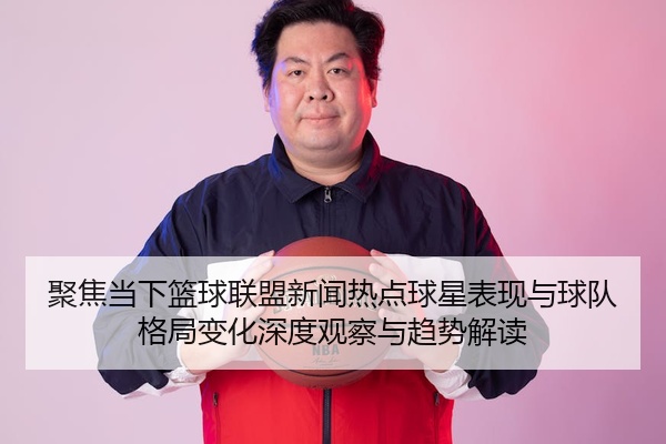 聚焦当下篮球联盟新闻热点球星表现与球队格局变化深度观察与趋势解读