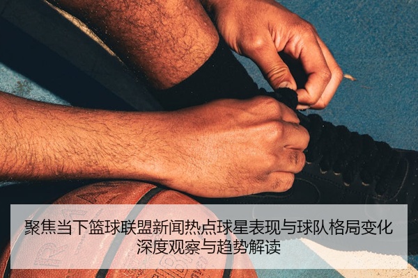 聚焦当下篮球联盟新闻热点球星表现与球队格局变化深度观察与趋势解读