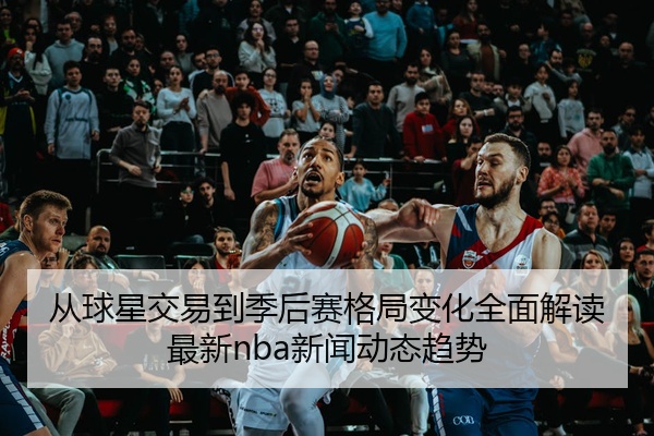 从球星交易到季后赛格局变化全面解读最新nba新闻动态趋势