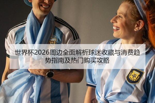 世界杯2026周边全面解析球迷收藏与消费趋势指南及热门购买攻略