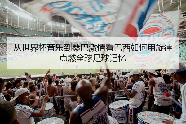 从世界杯音乐到桑巴激情看巴西如何用旋律点燃全球足球记忆