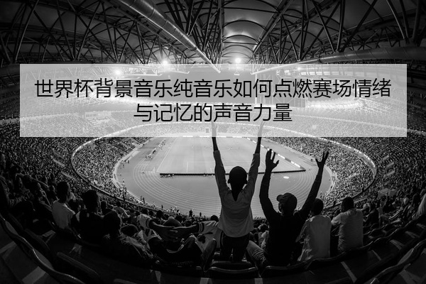 世界杯背景音乐纯音乐如何点燃赛场情绪与记忆的声音力量