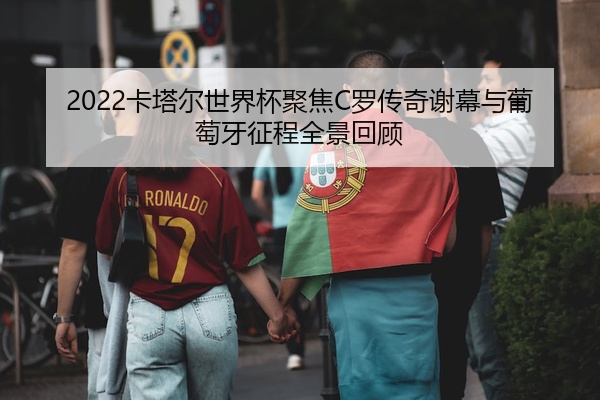 2022卡塔尔世界杯聚焦C罗传奇谢幕与葡萄牙征程全景回顾