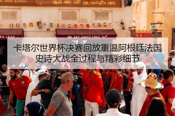 卡塔尔世界杯决赛回放重温阿根廷法国史诗大战全过程与精彩细节