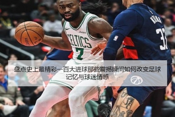 盘点史上最精彩一百大进球那些震撼瞬间如何改变足球记忆与球迷情感