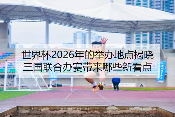 世界杯2026年的举办地点揭晓三国联合办赛带来哪些新看点