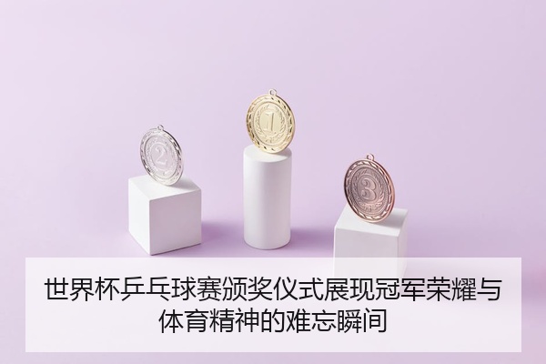 世界杯乒乓球赛颁奖仪式展现冠军荣耀与体育精神的难忘瞬间