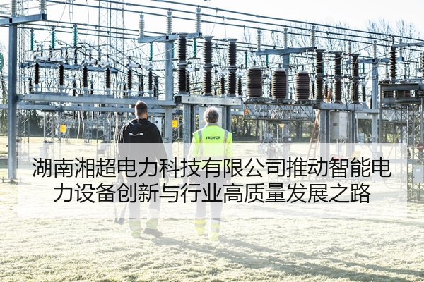 湖南湘超电力科技有限公司推动智能电力设备创新与行业高质量发展之路