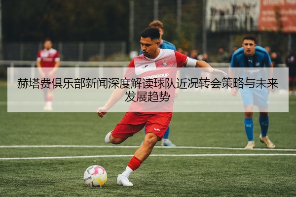 赫塔费俱乐部新闻深度解读球队近况转会策略与未来发展趋势
