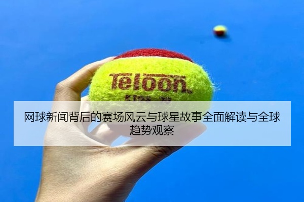 网球新闻背后的赛场风云与球星故事全面解读与全球趋势观察