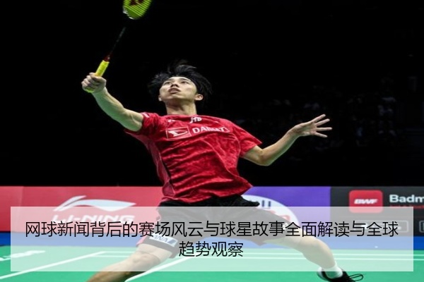 网球新闻背后的赛场风云与球星故事全面解读与全球趋势观察