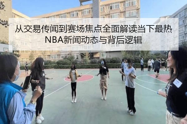 从交易传闻到赛场焦点全面解读当下最热NBA新闻动态与背后逻辑