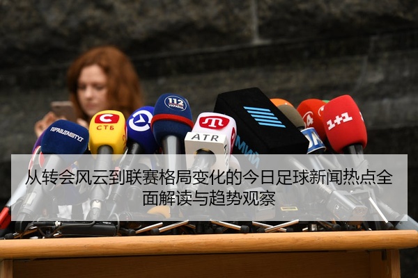 从转会风云到联赛格局变化的今日足球新闻热点全面解读与趋势观察