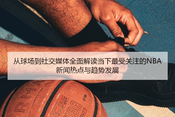 从球场到社交媒体全面解读当下最受关注的NBA新闻热点与趋势发展