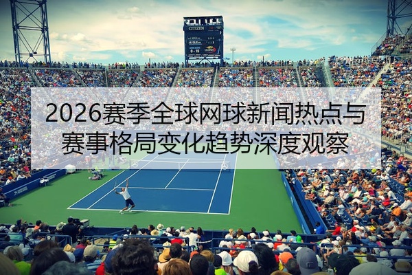 2026赛季全球网球新闻热点与赛事格局变化趋势深度观察