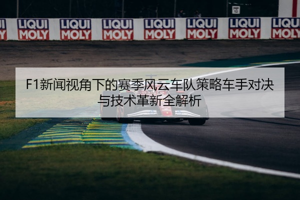 F1新闻视角下的赛季风云车队策略车手对决与技术革新全解析