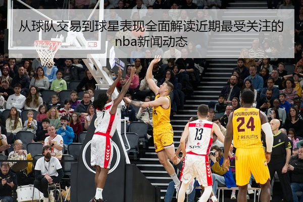 从球队交易到球星表现全面解读近期最受关注的nba新闻动态
