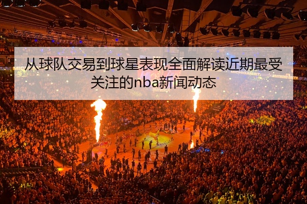 从球队交易到球星表现全面解读近期最受关注的nba新闻动态