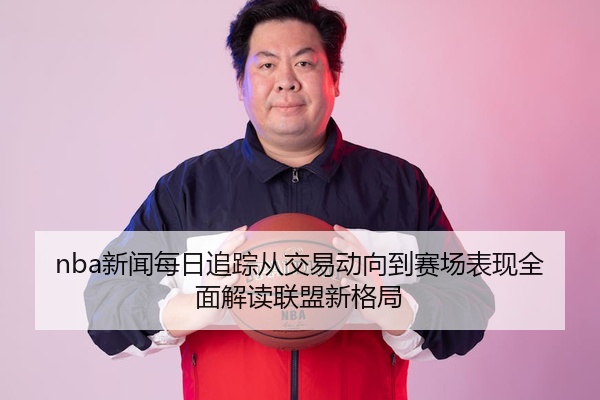 nba新闻每日追踪从交易动向到赛场表现全面解读联盟新格局