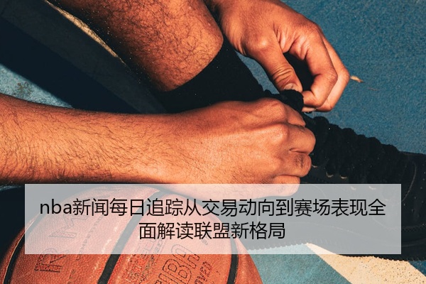 nba新闻每日追踪从交易动向到赛场表现全面解读联盟新格局