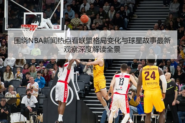 围绕NBA新闻热点看联盟格局变化与球星故事最新观察深度解读全景