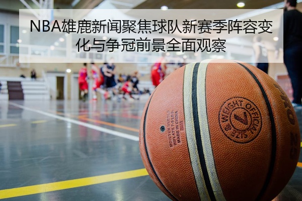NBA雄鹿新闻聚焦球队新赛季阵容变化与争冠前景全面观察